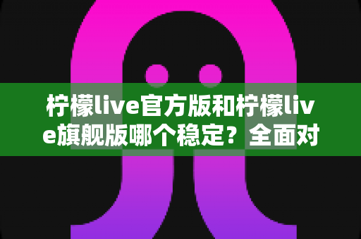 柠檬live官方版和柠檬live旗舰版哪个稳定？全面对比测评，帮你找到最稳定顺畅的直播体验之选