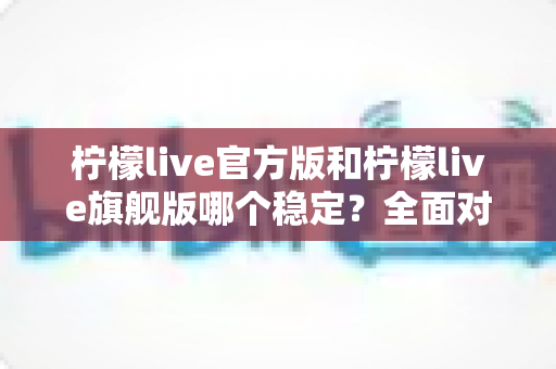 柠檬live官方版和柠檬live旗舰版哪个稳定？全面对比测评，帮你找到最稳定顺畅的直播体验之选