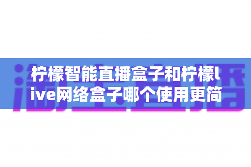 柠檬智能直播盒子和柠檬live网络盒子哪个使用更简单?新手选购与上手全攻略 柠檬智能直播盒子和柠檬live网络盒子哪个使用更简单?新手选购与上手全攻略