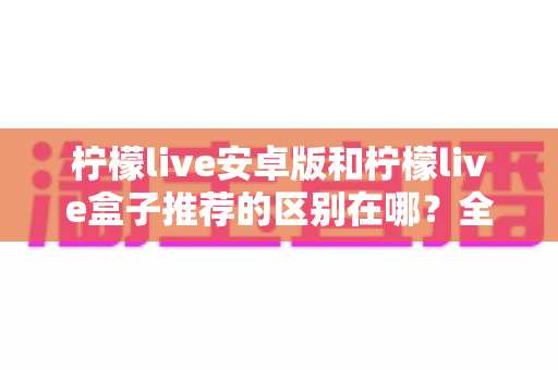 柠檬live安卓版和柠檬live盒子推荐的区别在哪？全面对比解析助你轻松选择