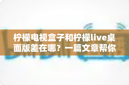 柠檬电视盒子和柠檬live桌面版差在哪？一篇文章帮你彻底搞懂两者区别与选购指南