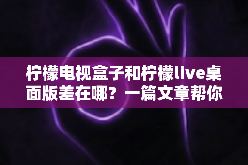 柠檬电视盒子和柠檬live桌面版差在哪？一篇文章帮你彻底搞懂两者区别与选购指南