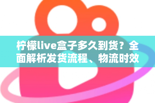 柠檬live盒子多久到货？全面解析发货流程、物流时效与收货注意事项