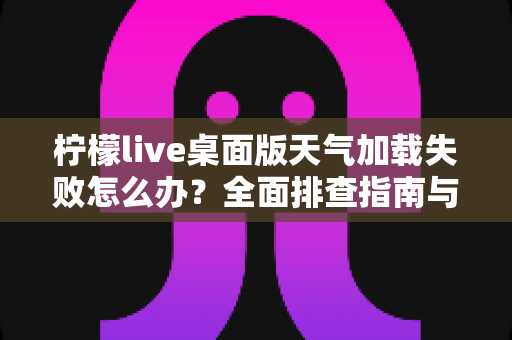 柠檬live桌面版天气加载失败怎么办？全面排查指南与实用修复方案大公开