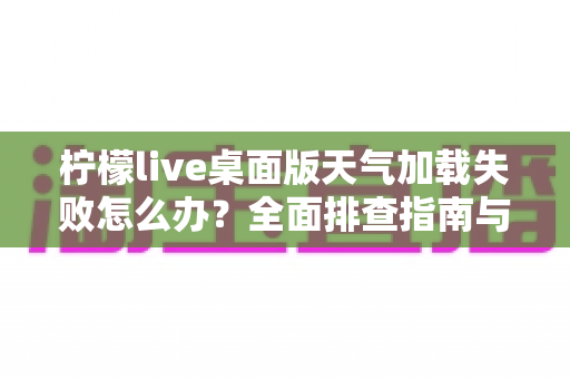 柠檬live桌面版天气加载失败怎么办？全面排查指南与实用修复方案大公开