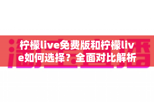 柠檬live免费版和柠檬live如何选择？全面对比解析与实用决策指南，帮你找到最适合自己的版本