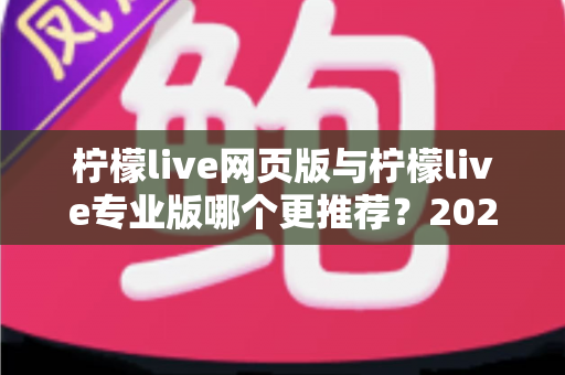 柠檬live网页版与柠檬live专业版哪个更推荐?2025年主播选型深度对比与避坑指南 柠檬live网页版与柠檬live专业版哪个更推荐?2025年主播选型深度对比与避坑指南