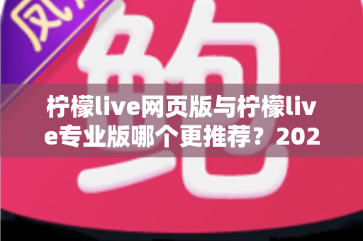 柠檬live网页版与柠檬live专业版哪个更推荐?2025年主播选型深度对比与避坑指南 柠檬live网页版与柠檬live专业版哪个更推荐?2025年主播选型深度对比与避坑指南