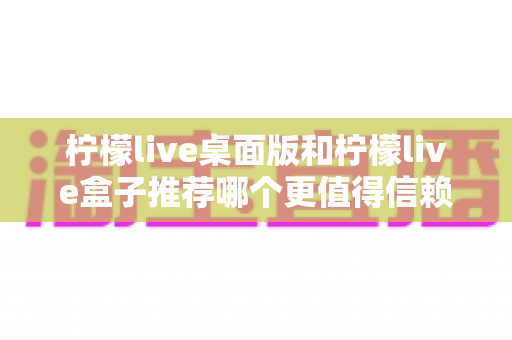 柠檬live桌面版和柠檬live盒子推荐哪个更值得信赖?一篇看懂的全维度深度对比与选购避坑指南 柠檬live桌面版和柠檬live盒子推荐哪个更值得信赖?一篇看懂的全维度深度对比与选购避坑指南