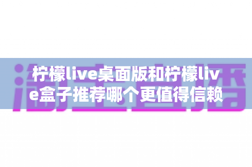 柠檬live桌面版和柠檬live盒子推荐哪个更值得信赖?一篇看懂的全维度深度对比与选购避坑指南 柠檬live桌面版和柠檬live盒子推荐哪个更值得信赖?一篇看懂的全维度深度对比与选购避坑指南