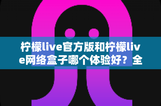 柠檬live官方版和柠檬live网络盒子哪个体验好?全方位深度对比评测与选购指南 柠檬live官方版和柠檬live网络盒子哪个体验好?全方位深度对比评测与选购指南