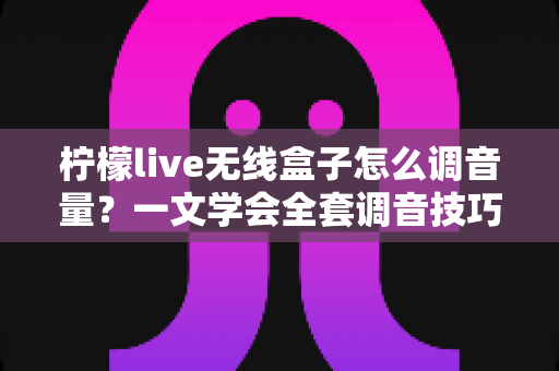 柠檬live无线盒子怎么调音量?一文学会全套调音技巧,直播声音更出众 柠檬live无线盒子怎么调音量?一文学会全套调音技巧,直播声音更出众