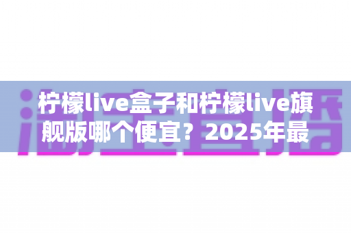 柠檬live盒子和柠檬live旗舰版哪个便宜?2025年最新价格对比与超实用选购指南 柠檬live盒子和柠檬live旗舰版哪个便宜?2025年最新价格对比与超实用选购指南