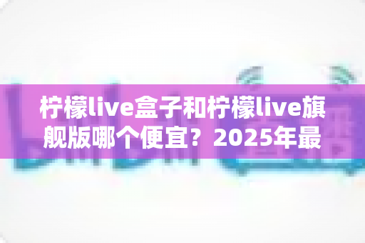 柠檬live盒子和柠檬live旗舰版哪个便宜？2025年最新价格对比与超实用选购指南