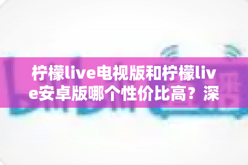 柠檬live电视版和柠檬live安卓版哪个性价比高?深度对比评测助你选出最划算的选择 柠檬live电视版和柠檬live安卓版哪个性价比高?深度对比评测助你选出最划算的选择