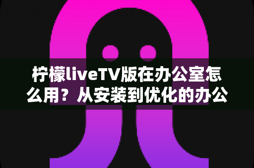 柠檬liveTV版在办公室怎么用?从安装到优化的办公影音全攻略 柠檬liveTV版在办公室怎么用?从安装到优化的办公影音全攻略
