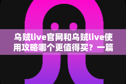 乌贼live官网和乌贼live使用攻略哪个更值得买?一篇看懂价值差异的深度决策指南 乌贼live官网和乌贼live使用攻略哪个更值得买?一篇看懂价值差异的深度决策指南