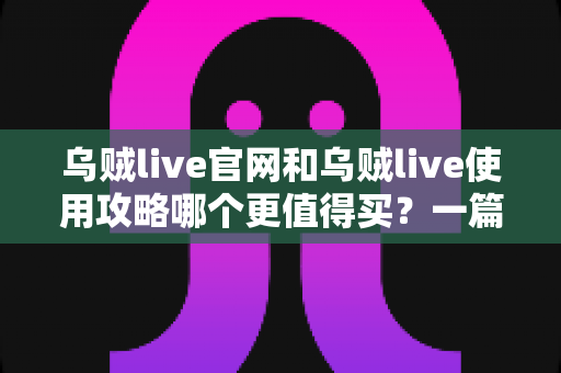 乌贼live官网和乌贼live使用攻略哪个更值得买？一篇看懂价值差异的深度决策指南