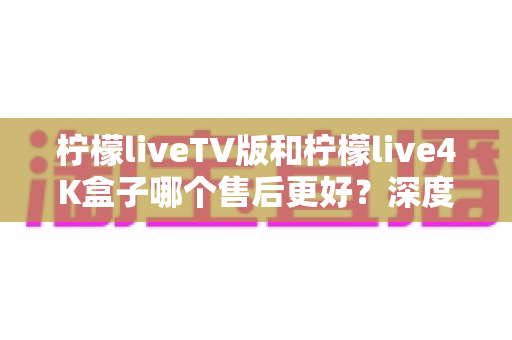 柠檬liveTV版和柠檬live4K盒子哪个售后更好？深度对比解析助你安心选购