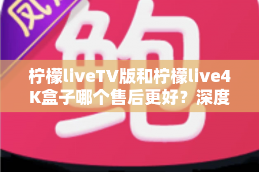 柠檬liveTV版和柠檬live4K盒子哪个售后更好？深度对比解析助你安心选购