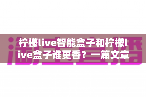 柠檬live智能盒子和柠檬live盒子谁更香?一篇文章帮你彻底搞懂选购难题 柠檬live智能盒子和柠檬live盒子谁更香?一篇文章帮你彻底搞懂选购难题