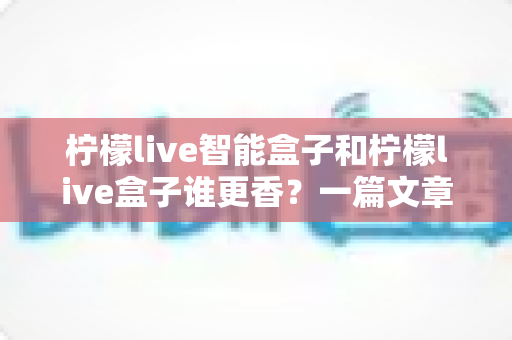 柠檬live智能盒子和柠檬live盒子谁更香？一篇文章帮你彻底搞懂选购难题