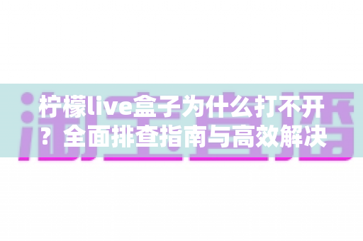 柠檬live盒子为什么打不开？全面排查指南与高效解决方法，助您快速恢复畅快观看体验