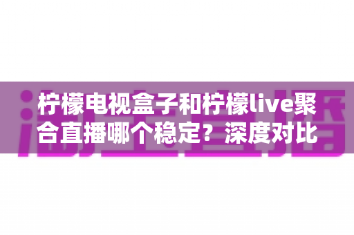 柠檬电视盒子和柠檬live聚合直播哪个稳定?深度对比解析与选购避坑指南 柠檬电视盒子和柠檬live聚合直播哪个稳定?深度对比解析与选购避坑指南