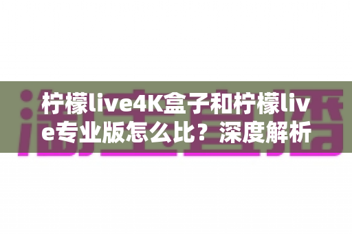 柠檬live4K盒子和柠檬live专业版怎么比？深度解析区别、优缺点与选购指南