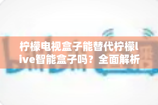 柠檬电视盒子能替代柠檬live智能盒子吗?全面解析与深度选购指南 柠檬电视盒子能替代柠檬live智能盒子吗?全面解析与深度选购指南