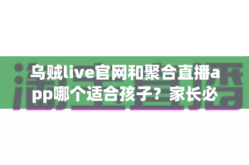 乌贼live官网和聚合直播app哪个适合孩子?家长必读的直播平台安全选择指南 乌贼live官网和聚合直播app哪个适合孩子?家长必读的直播平台安全选择指南