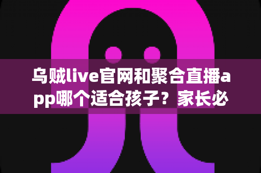 乌贼live官网和聚合直播app哪个适合孩子?家长必读的直播平台安全选择指南 乌贼live官网和聚合直播app哪个适合孩子?家长必读的直播平台安全选择指南