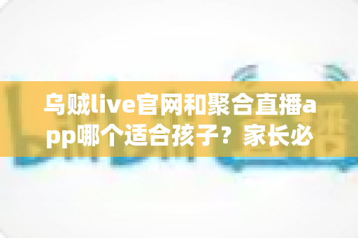 乌贼live官网和聚合直播app哪个适合孩子？家长必读的直播平台安全选择指南