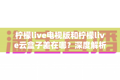柠檬live电视版和柠檬live云盒子差在哪？深度解析两者区别，帮你选对版本不踩坑