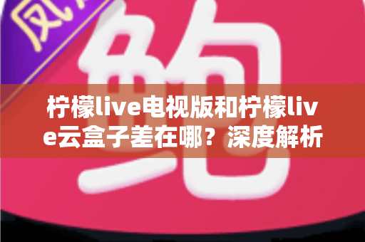 柠檬live电视版和柠檬live云盒子差在哪？深度解析两者区别，帮你选对版本不踩坑