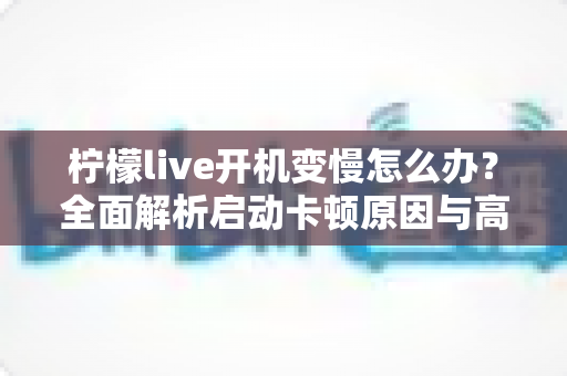 柠檬live开机变慢怎么办？全面解析启动卡顿原因与高效解决技巧
