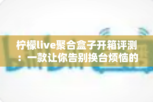 柠檬live聚合盒子开箱评测：一款让你告别换台烦恼的直播聚合神器，值得入手吗？