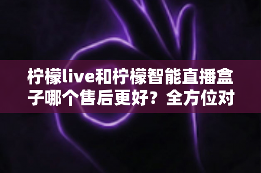 柠檬live和柠檬智能直播盒子哪个售后更好?全方位对比解析,帮你选对直播设备不吃亏 柠檬live和柠檬智能直播盒子哪个售后更好?全方位对比解析,帮你选对直播设备不吃亏