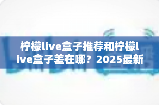 柠檬live盒子推荐和柠檬live盒子差在哪？2025最新版本区别解析与选购全指南