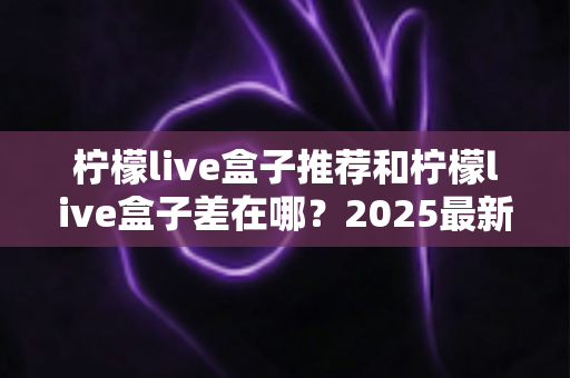 柠檬live盒子推荐和柠檬live盒子差在哪？2025最新版本区别解析与选购全指南