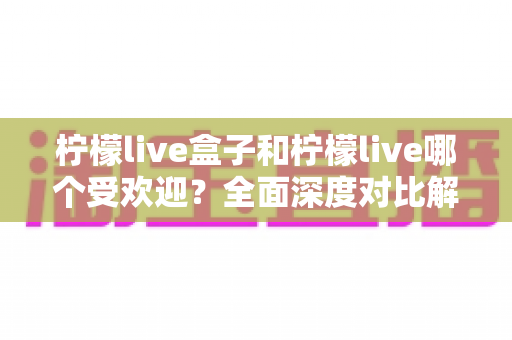 柠檬live盒子和柠檬live哪个受欢迎？全面深度对比解析，帮你选对平台不踩坑