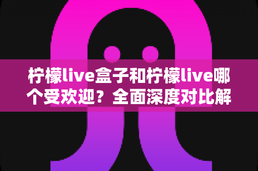 柠檬live盒子和柠檬live哪个受欢迎？全面深度对比解析，帮你选对平台不踩坑