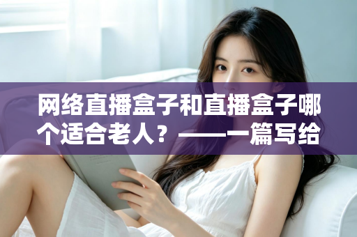 网络直播盒子和直播盒子哪个适合老人?——一篇写给子女的选购指南与深度对比分析 网络直播盒子和直播盒子哪个适合老人?——一篇写给子女的选购指南与深度对比分析