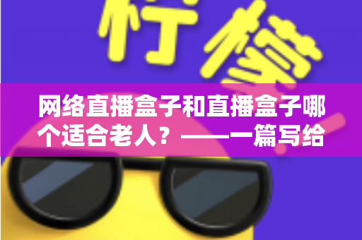 网络直播盒子和直播盒子哪个适合老人?——一篇写给子女的选购指南与深度对比分析 网络直播盒子和直播盒子哪个适合老人?——一篇写给子女的选购指南与深度对比分析