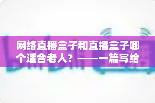 网络直播盒子和直播盒子哪个适合老人？——一篇写给子女的选购指南与深度对比分析