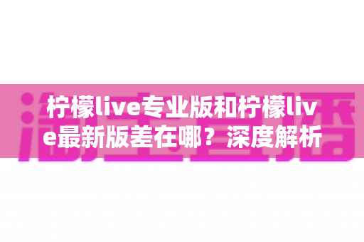 柠檬live专业版和柠檬live最新版差在哪?深度解析两大版本核心区别,帮你选对不踩坑 柠檬live专业版和柠檬live最新版差在哪?深度解析两大版本核心区别,帮你选对不踩坑