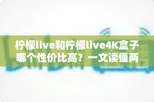 柠檬live和柠檬live4K盒子哪个性价比高?一文读懂两者差异与选购建议 柠檬live和柠檬live4K盒子哪个性价比高?一文读懂两者差异与选购建议