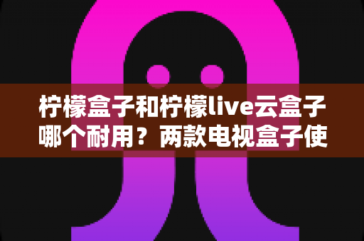柠檬盒子和柠檬live云盒子哪个耐用？两款电视盒子使用寿命全面对比与选购指南