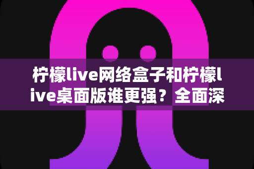 柠檬live网络盒子和柠檬live桌面版谁更强？全面深度对比评测助你找到最适合的观看方案
