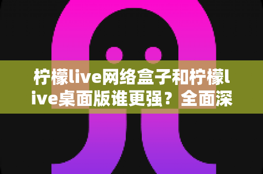 柠檬live网络盒子和柠檬live桌面版谁更强？全面深度对比评测助你找到最适合的观看方案